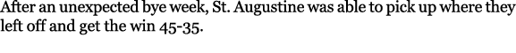 After an unexpected bye week, St. Augustine was able to pick up where they left off and get the win 45 35. 