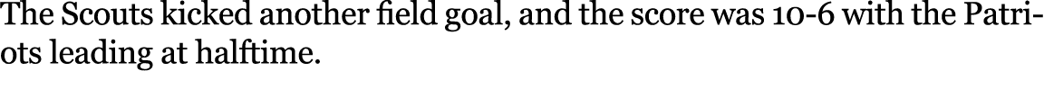 The Scouts kicked another field goal, and the score was 10 6 with the Patriots leading at halftime.