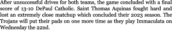 After unsuccessful drives for both teams, the game concluded with a final score of 13 10 DePaul Catholic. Saint Thoma...
