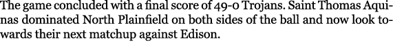 The game concluded with a final score of 49 0 Trojans. Saint Thomas Aquinas dominated North Plainfield on both sides ...
