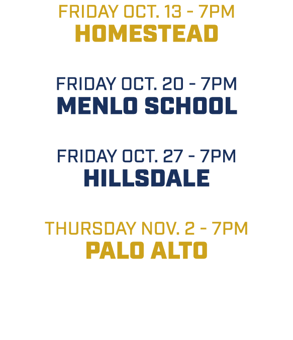 friday oct. 13 7pm Homestead friday oct. 20 7pm Menlo School friday oct. 27 7pm Hillsdale thursday Nov. 2 7pm Palo Alto