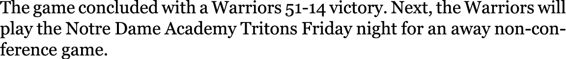 The game concluded with a Warriors 51 14 victory. Next, the Warriors will play the Notre Dame Academy Tritons Friday ...