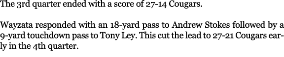The 3rd quarter ended with a score of 27 14 Cougars. Wayzata responded with an 18 yard pass to Andrew Stokes followed...