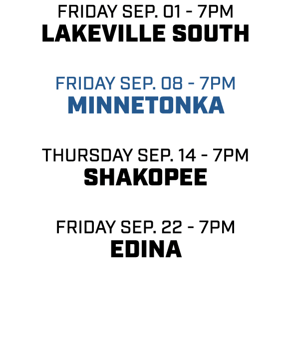 friday sep. 01 7pm lakeville south friday sep. 08 7pm minnetonka thursday sep. 14 7pm shakopee friday sep. 22 7pm edina 