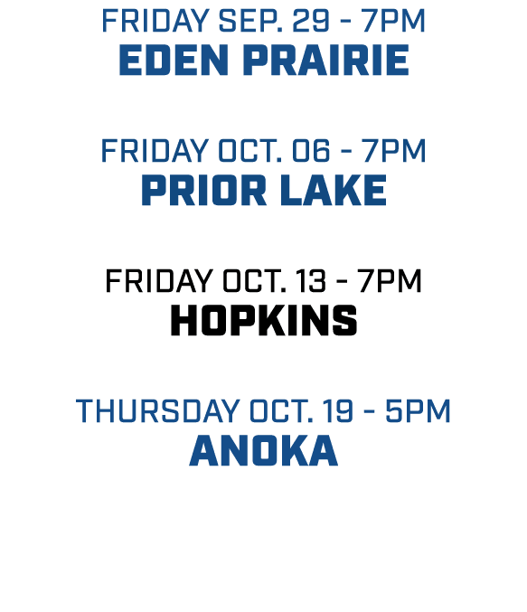 friday sep. 29 7pm eden prairie friday oct. 06 7pm prior lake friday oct. 13 7pm hopkins Thursday oct. 19 5pm anoka 