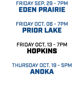 friday sep. 29 7pm eden prairie friday oct. 06 7pm prior lake friday oct. 13 7pm hopkins Thursday oct. 19 5pm anoka 