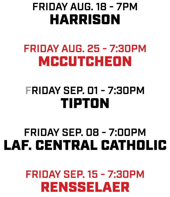 friday aug. 18 7pm Harrison friday aug. 25 7:30pm Mccutcheon friday sep. 01 7:30pm Tipton friday sep. 08 7:00pm Laf. ...
