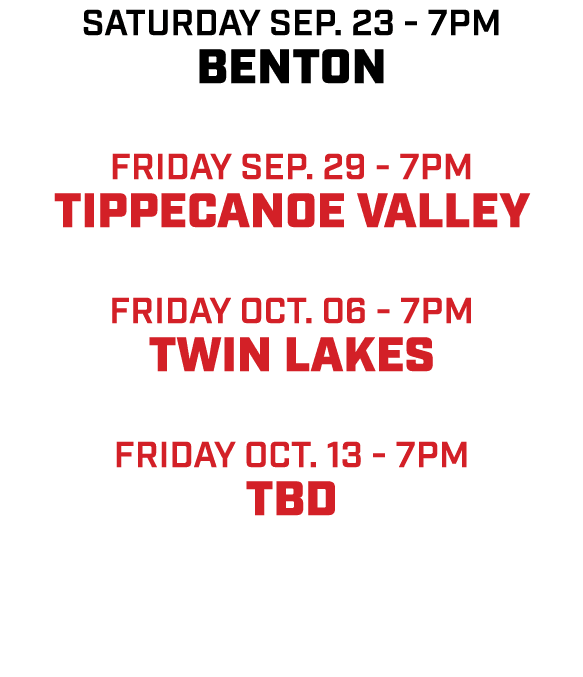 saturday sep. 23 7pm Benton friday sep. 29 7pm Tippecanoe valley friday oct. 06 7pm twin lakes friday oct. 13 7pm tBD 