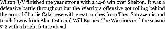 Wilton J/V finished the year strong with a 14 6 win over Shelton. It was a defensive battle throughout but the Warrio...