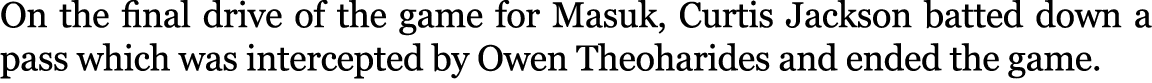 On the final drive of the game for Masuk, Curtis Jackson batted down a pass which was intercepted by Owen Theoharides...