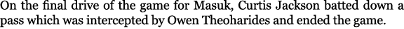 On the final drive of the game for Masuk, Curtis Jackson batted down a pass which was intercepted by Owen Theoharides...