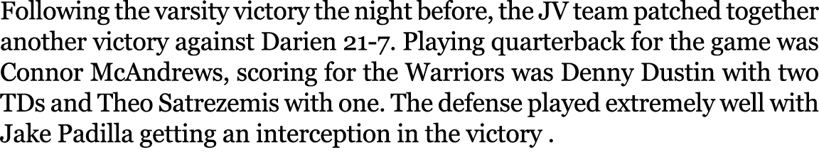 Following the varsity victory the night before, the JV team patched together another victory against Darien 21 7. Pla...