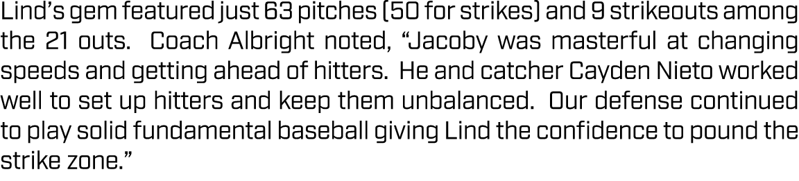 Lind’s gem featured just 63 pitches (50 for strikes) and 9 strikeouts among the 21 outs. Coach Albright noted, “Jacob...