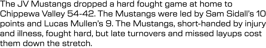 The JV Mustangs dropped a hard fought game at home to Chippewa Valley 54 42. The Mustangs were led by Sam Sidall’s 10...