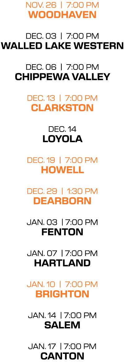 NOV. 26 | 7:00 PM woodhaven DEC. 03 | 7:00 PM Walled Lake Western DEC. 06 | 7:00 PM chippewa valley DEC. 13 | 7:00 PM...