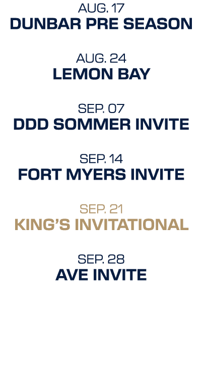 AUG. 17 DUnbar pre season AUG. 24 lemon bay SEP. 07 ddd sommer invite SEP. 14 Fort myers invite SEP. 21 king’s invita...