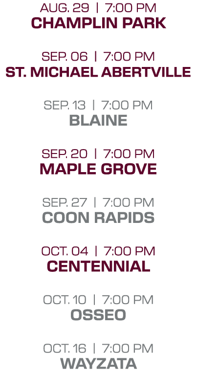 Aug. 29 | 7:00 PM Champlin park Sep. 06 | 7:00 PM St. michael abertville sep. 13 | 7:00 PM blaine sep. 20 | 7:00 PM m...