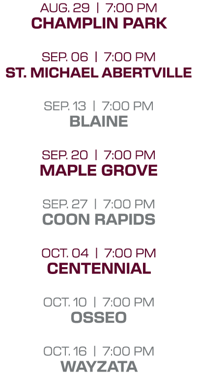 Aug. 29 | 7:00 PM Champlin park Sep. 06 | 7:00 PM St. michael abertville sep. 13 | 7:00 PM blaine sep. 20 | 7:00 PM m...