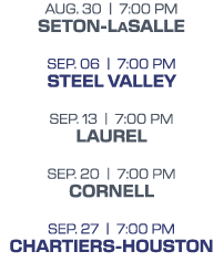 aug. 30 | 7:00 PM seton-lasalle sep. 06 | 7:00 PM steel valley sep. 13 | 7:00 PM laurel sep. 20 | 7:00 PM cornell sep...