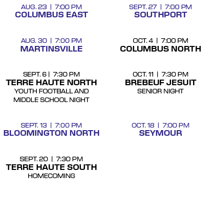 SEPT. 27 | 7:00 PM Southport OCT. 4 | 7:00 PM Columbus North  OCT. 11 | 7:30 PM Brebeuf Jesuit Senior Night  OCT. 18...