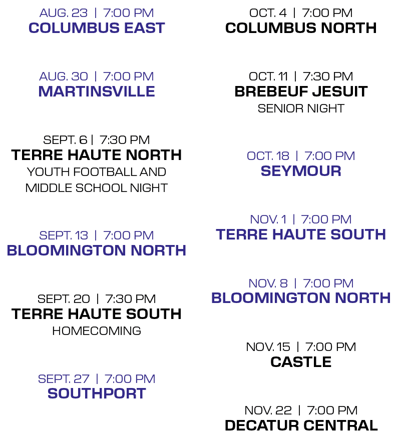 OCT. 4 | 7:00 PM Columbus North OCT. 11 | 7:30 PM Brebeuf Jesuit Senior Night OCT. 18 | 7:00 PM Seymour nov. 1 | 7:00...