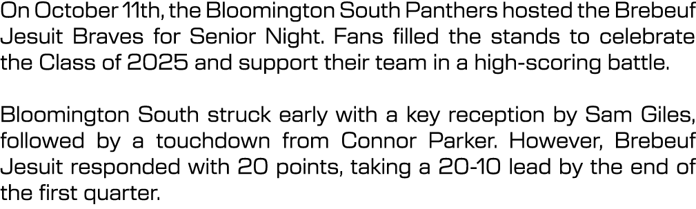 On October 11th, the Bloomington South Panthers hosted the Brebeuf Jesuit Braves for Senior Night. Fans filled the st...