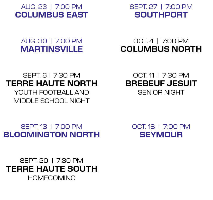SEPT. 27 | 7:00 PM Southport OCT. 4 | 7:00 PM Columbus North  OCT. 11 | 7:30 PM Brebeuf Jesuit Senior Night  OCT. 18...