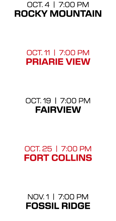 OCT. 4 | 7:00 PM ROCKY MOUNTAIN OCT. 11 | 7:00 PM PRIARIE VIEW  OCT. 19 | 7:00 PM FAIRVIEW  OCT. 25 | 7:00 PM FORT C...