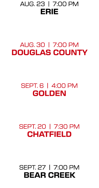 AUG. 23 | 7:00 PM ERIE AUG. 30 | 7:00 PM DOUGLAS COUNTY SEPT. 6 | 4:00 PM GOLDEN SEPT. 20 | 7:30 PM CHATFIELD SEPT. 2...
