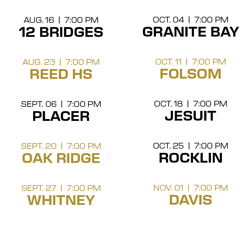  OCT. 04 | 7:00 PM GRANITE BAY OCT. 11 | 7:00 PM FOLSOM OCT. 18 | 7:00 PM JESUIT OCT. 25 | 7:00 PM ROCKLIN NOV. 01 | ...