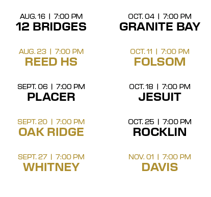  OCT. 04 | 7:00 PM GRANITE BAY OCT. 11 | 7:00 PM FOLSOM OCT. 18 | 7:00 PM JESUIT OCT. 25 | 7:00 PM ROCKLIN NOV. 01 | ...