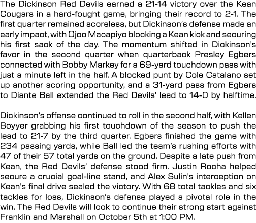 The Dickinson Red Devils earned a 21 14 victory over the Kean Cougars in a hard fought game, bringing their record to...