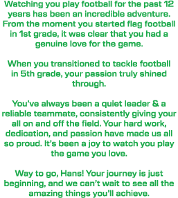 Watching you play football for the past 12 years has been an incredible adventure. From the moment you started flag f...