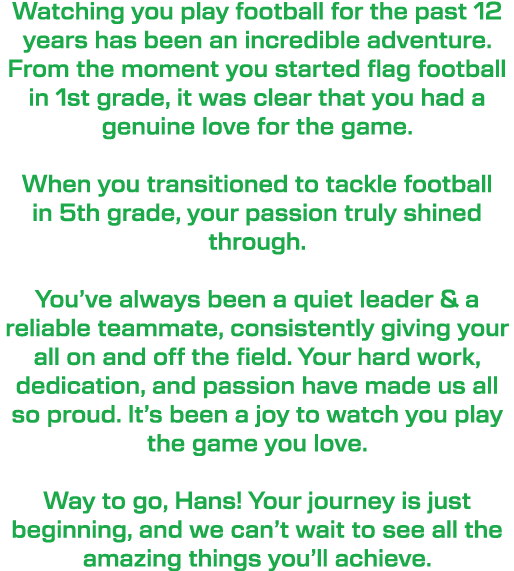 Watching you play football for the past 12 years has been an incredible adventure. From the moment you started flag f...