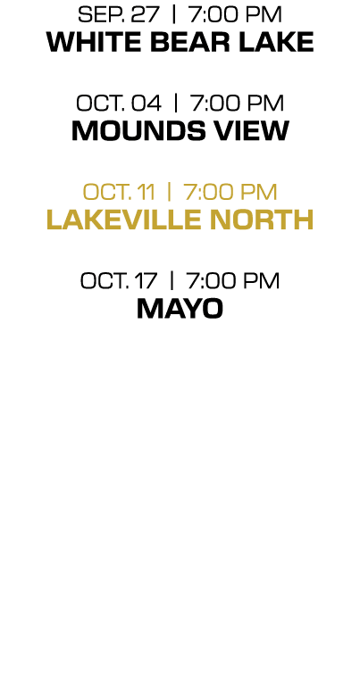 SEP. 27 | 7:00 PM WHITE BEAR LAKE OCT. 04 | 7:00 PM MOUNDS VIEW OCt. 11 | 7:00 PM LAKEVILLE NORTH OCT. 17 | 7:00 PM M...