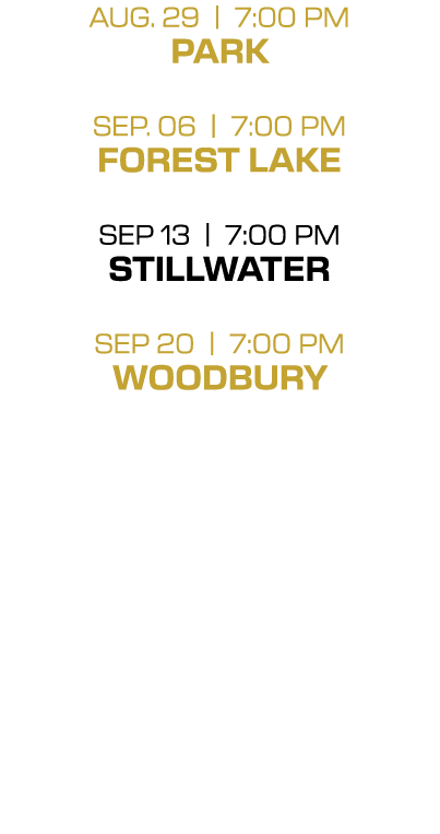 AUG. 29 | 7:00 PM PARK SEP. 06 | 7:00 PM FOREST LAKE SEP 13 | 7:00 PM STILLWATER SEP 20 | 7:00 PM WOODBURY 