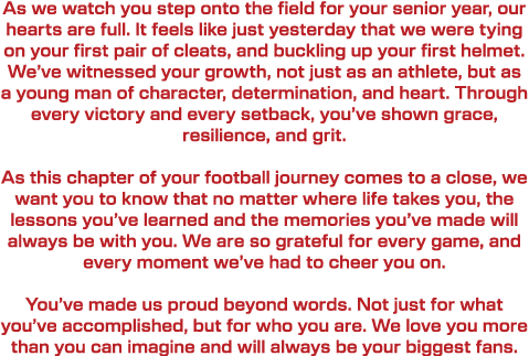 As we watch you step onto the field for your senior year, our hearts are full. It feels like just yesterday that we w...