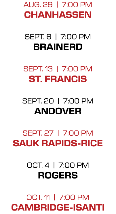 AUG. 29 | 7:00 PM CHANHASSEN SEPT. 6 | 7:00 PM BRAINERD SEPT. 13 | 7:00 PM ST. FRANCIS SEPT. 20 | 7:00 PM ANDOVER SEP...