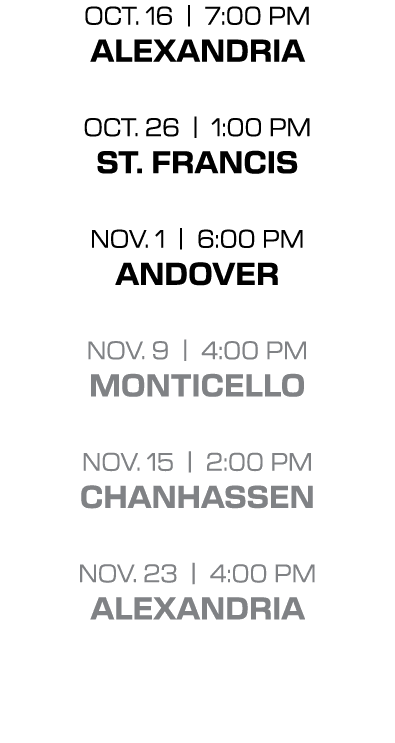 OCT. 16 | 7:00 PM ALEXANDRIA OCT. 26 | 1:00 PM st. francis NOV. 1 | 6:00 PM andover NOV. 9 | 4:00 PM monticello NOV. ...