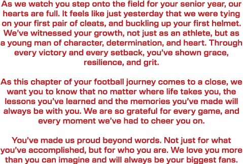 As we watch you step onto the field for your senior year, our hearts are full. It feels like just yesterday that we w...