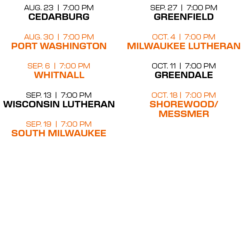 sep. 27 | 7:00 PM greenfield oct. 4 | 7:00 PM milwaukee lutheran oct. 11 | 7:00 PM greendale oct. 18 | 7:00 PM shorew...