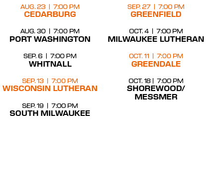 sep. 27 | 7:00 PM greenfield oct. 4 | 7:00 PM milwaukee lutheran oct. 11 | 7:00 PM greendale oct. 18 | 7:00 PM shorew...