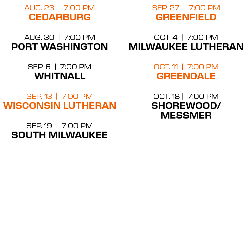 sep. 27 | 7:00 PM greenfield oct. 4 | 7:00 PM milwaukee lutheran oct. 11 | 7:00 PM greendale oct. 18 | 7:00 PM shorew...