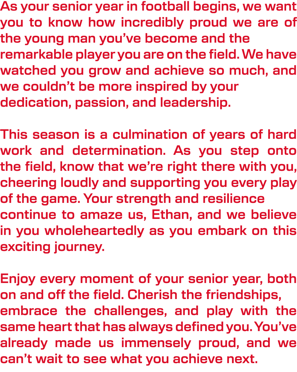 As your senior year in football begins, we want you to know how incredibly proud we are of the young man you’ve becom...