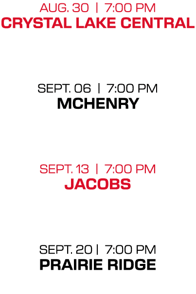 aug. 30 | 7:00 PM crystal lake central sept. 06 | 7:00 PM mchenry sept. 13 | 7:00 PM jacobs sept. 20 | 7:00 PM prairi...