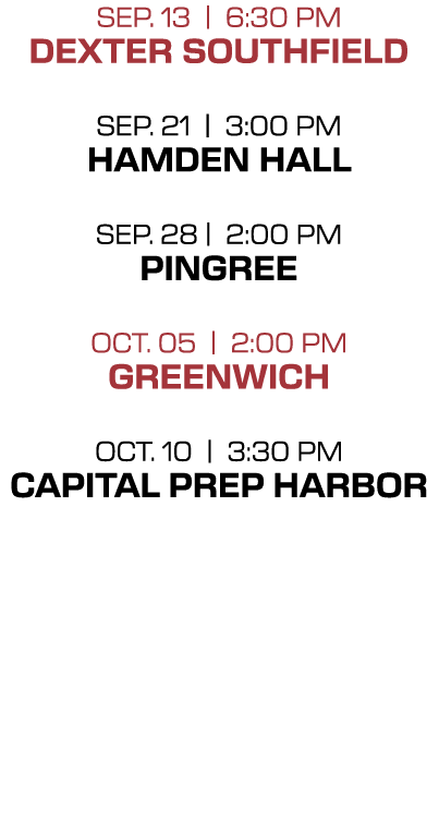 Sep. 13 | 6:30 PM Dexter Southfield Sep. 21 | 3:00 PM Hamden Hall Sep. 28 | 2:00 PM Pingree OCT. 05 | 2:00 PM Greenwi...