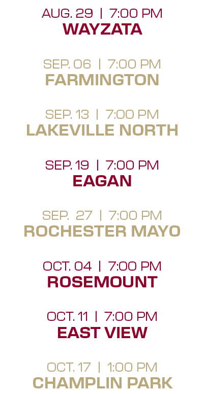 aug. 29 | 7:00 PM wayzata sep. 06 | 7:00 PM farmington sep. 13 | 7:00 PM lakeville north sep. 19 | 7:00 PM eagan sep....
