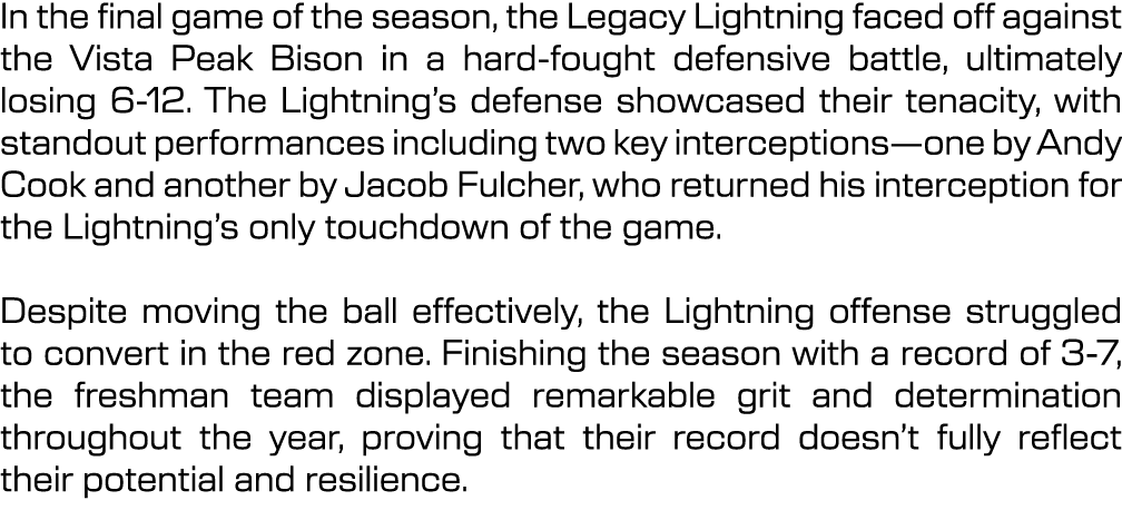 In the final game of the season, the Legacy Lightning faced off against the Vista Peak Bison in a hard fought defensi...