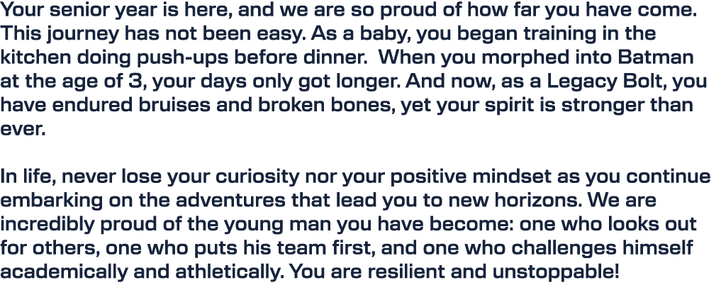 Your senior year is here, and we are so proud of how far you have come. This journey has not been easy. As a baby, yo...