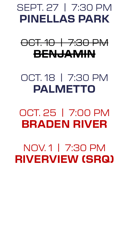sept. 27 | 7:30 PM Pinellas Park oct. 10 | 7:30 PM Benjamin oct. 18 | 7:30 PM Palmetto oct. 25 | 7:00 PM Braden River...